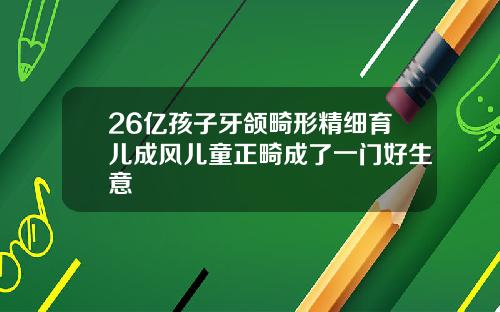 26亿孩子牙颌畸形精细育儿成风儿童正畸成了一门好生意