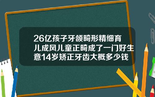 26亿孩子牙颌畸形精细育儿成风儿童正畸成了一门好生意14岁矫正牙齿大概多少钱一颗牙