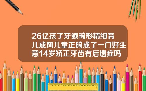 26亿孩子牙颌畸形精细育儿成风儿童正畸成了一门好生意14岁矫正牙齿有后遗症吗