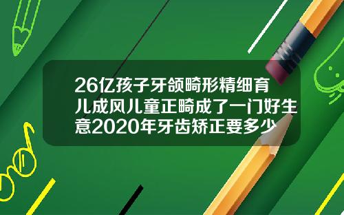 26亿孩子牙颌畸形精细育儿成风儿童正畸成了一门好生意2020年牙齿矫正要多少钱