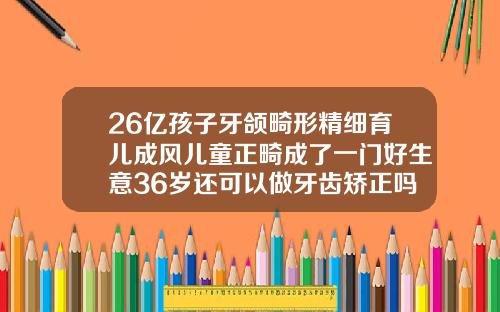 26亿孩子牙颌畸形精细育儿成风儿童正畸成了一门好生意36岁还可以做牙齿矫正吗有副作用吗