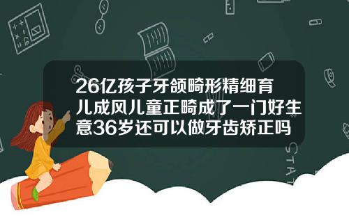 26亿孩子牙颌畸形精细育儿成风儿童正畸成了一门好生意36岁还可以做牙齿矫正吗有危害吗
