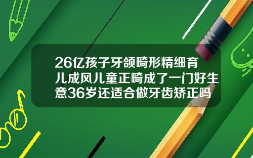 26亿孩子牙颌畸形精细育儿成风儿童正畸成了一门好生意36岁还适合做牙齿矫正吗女