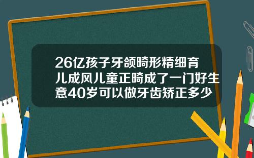 26亿孩子牙颌畸形精细育儿成风儿童正畸成了一门好生意40岁可以做牙齿矫正多少钱