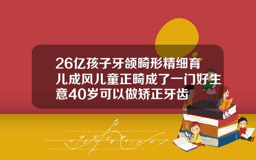 26亿孩子牙颌畸形精细育儿成风儿童正畸成了一门好生意40岁可以做矫正牙齿