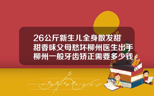 26公斤新生儿全身散发甜甜香味父母愁坏柳州医生出手柳州一般牙齿矫正需要多少钱