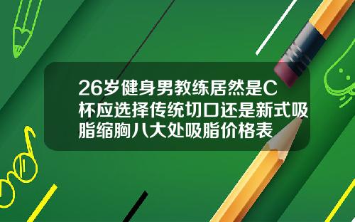 26岁健身男教练居然是C杯应选择传统切口还是新式吸脂缩胸八大处吸脂价格表