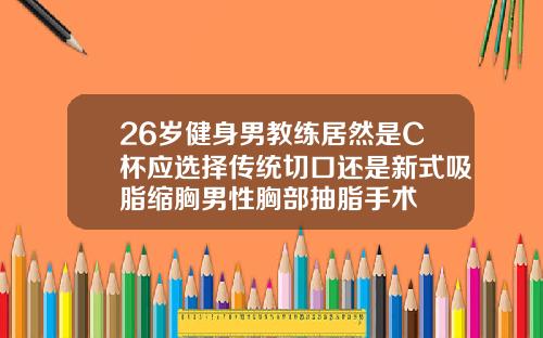 26岁健身男教练居然是C杯应选择传统切口还是新式吸脂缩胸男性胸部抽脂手术