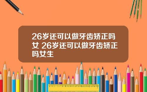 26岁还可以做牙齿矫正吗女 26岁还可以做牙齿矫正吗女生
