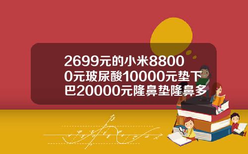 2699元的小米88000元玻尿酸10000元垫下巴20000元隆鼻垫隆鼻多少钱
