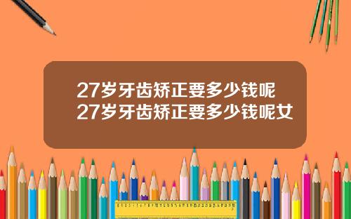 27岁牙齿矫正要多少钱呢27岁牙齿矫正要多少钱呢女