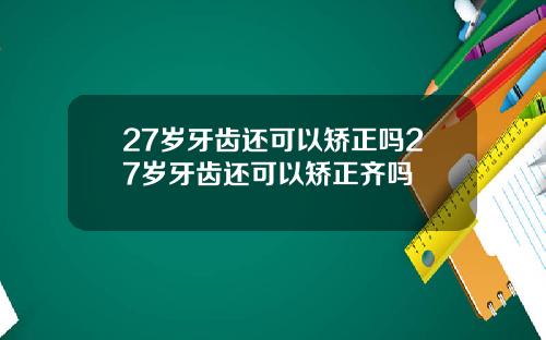 27岁牙齿还可以矫正吗27岁牙齿还可以矫正齐吗