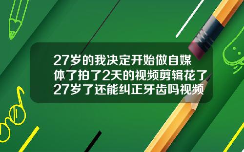 27岁的我决定开始做自媒体了拍了2天的视频剪辑花了27岁了还能纠正牙齿吗视频
