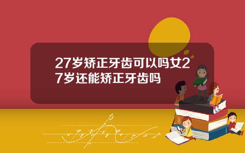 27岁矫正牙齿可以吗女27岁还能矫正牙齿吗