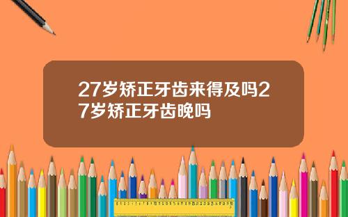 27岁矫正牙齿来得及吗27岁矫正牙齿晚吗