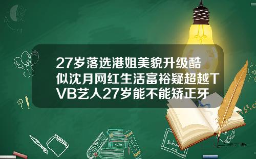 27岁落选港姐美貌升级酷似沈月网红生活富裕疑超越TVB艺人27岁能不能矫正牙齿