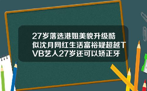 27岁落选港姐美貌升级酷似沈月网红生活富裕疑超越TVB艺人27岁还可以矫正牙齿