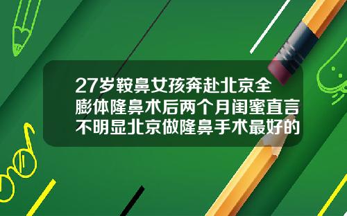 27岁鞍鼻女孩奔赴北京全膨体隆鼻术后两个月闺蜜直言不明显北京做隆鼻手术最好的医院是哪家