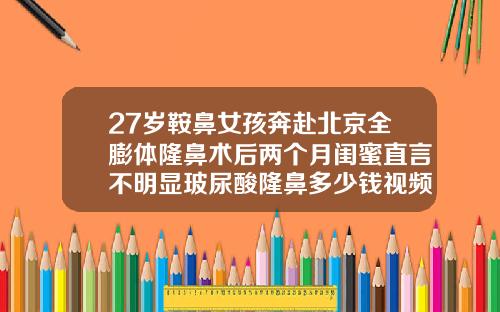 27岁鞍鼻女孩奔赴北京全膨体隆鼻术后两个月闺蜜直言不明显玻尿酸隆鼻多少钱视频