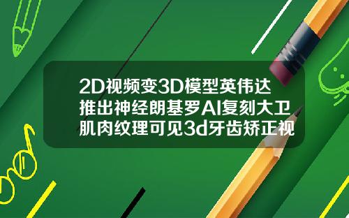 2D视频变3D模型英伟达推出神经朗基罗AI复刻大卫肌肉纹理可见3d牙齿矫正视频演示