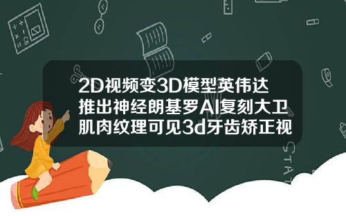 2D视频变3D模型英伟达推出神经朗基罗AI复刻大卫肌肉纹理可见3d牙齿矫正视频