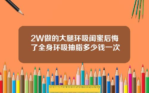 2W做的大腿环吸闺蜜后悔了全身环吸抽脂多少钱一次