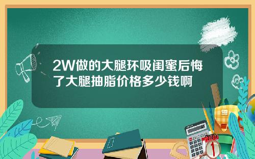 2W做的大腿环吸闺蜜后悔了大腿抽脂价格多少钱啊