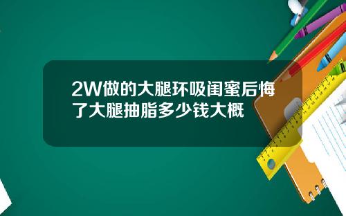 2W做的大腿环吸闺蜜后悔了大腿抽脂多少钱大概