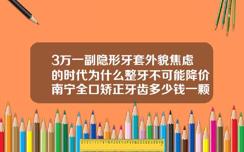 3万一副隐形牙套外貌焦虑的时代为什么整牙不可能降价南宁全口矫正牙齿多少钱一颗牙