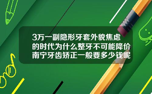 3万一副隐形牙套外貌焦虑的时代为什么整牙不可能降价南宁牙齿矫正一般要多少钱呢