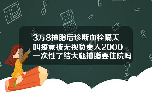 3万8抽脂后诊断血栓隔天叫疼竟被无视负责人2000一次性了结大腿抽脂要住院吗