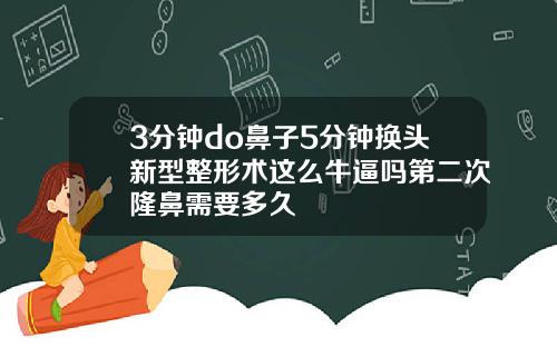 3分钟do鼻子5分钟换头新型整形术这么牛逼吗第二次隆鼻需要多久