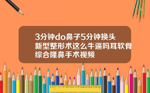 3分钟do鼻子5分钟换头新型整形术这么牛逼吗耳软骨综合隆鼻手术视频