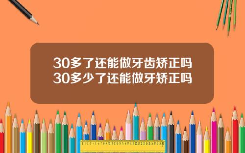 30多了还能做牙齿矫正吗30多少了还能做牙矫正吗