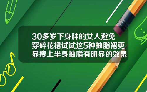 30多岁下身胖的女人避免穿碎花裙试试这5种抽脂裙更显瘦上半身抽脂有明显的效果吗