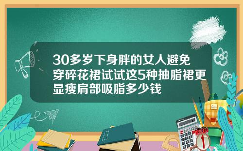 30多岁下身胖的女人避免穿碎花裙试试这5种抽脂裙更显瘦肩部吸脂多少钱