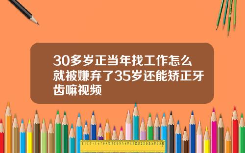 30多岁正当年找工作怎么就被嫌弃了35岁还能矫正牙齿嘛视频