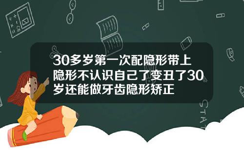30多岁第一次配隐形带上隐形不认识自己了变丑了30岁还能做牙齿隐形矫正