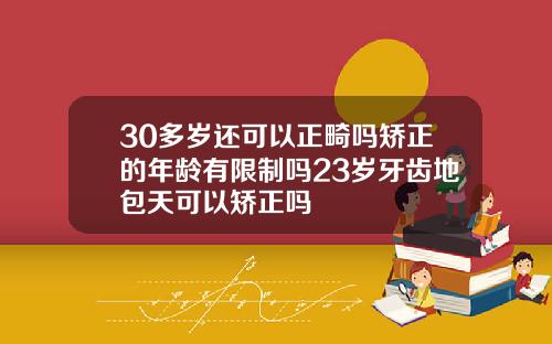 30多岁还可以正畸吗矫正的年龄有限制吗23岁牙齿地包天可以矫正吗