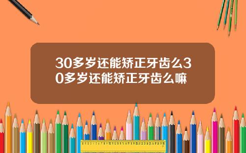 30多岁还能矫正牙齿么30多岁还能矫正牙齿么嘛