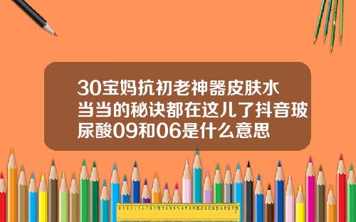 30宝妈抗初老神器皮肤水当当的秘诀都在这儿了抖音玻尿酸09和06是什么意思