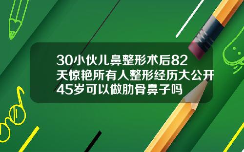 30小伙儿鼻整形术后82天惊艳所有人整形经历大公开45岁可以做肋骨鼻子吗