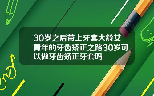 30岁之后带上牙套大龄女青年的牙齿矫正之路30岁可以做牙齿矫正牙套吗
