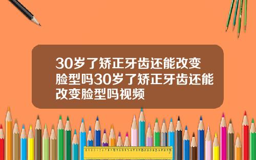 30岁了矫正牙齿还能改变脸型吗30岁了矫正牙齿还能改变脸型吗视频