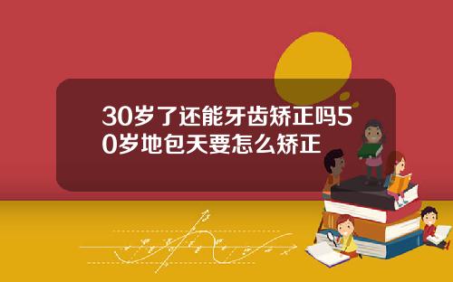 30岁了还能牙齿矫正吗50岁地包天要怎么矫正