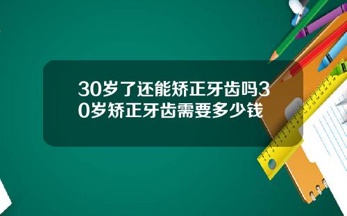 30岁了还能矫正牙齿吗30岁矫正牙齿需要多少钱