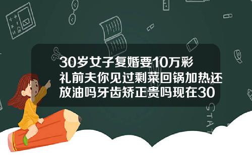30岁女子复婚要10万彩礼前夫你见过剩菜回锅加热还放油吗牙齿矫正贵吗现在30岁了还有用吗