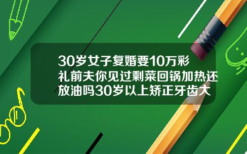 30岁女子复婚要10万彩礼前夫你见过剩菜回锅加热还放油吗30岁以上矫正牙齿大概多少钱