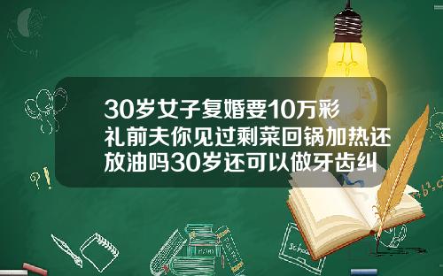 30岁女子复婚要10万彩礼前夫你见过剩菜回锅加热还放油吗30岁还可以做牙齿纠正吗女