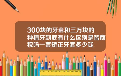 300块的牙套和三万块的种植牙到底有什么区别是智商税吗一套矫正牙套多少钱